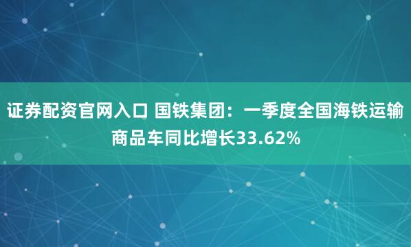 证券配资官网入口 国铁集团：一季度全国海铁运输商品车同比增长33.62%