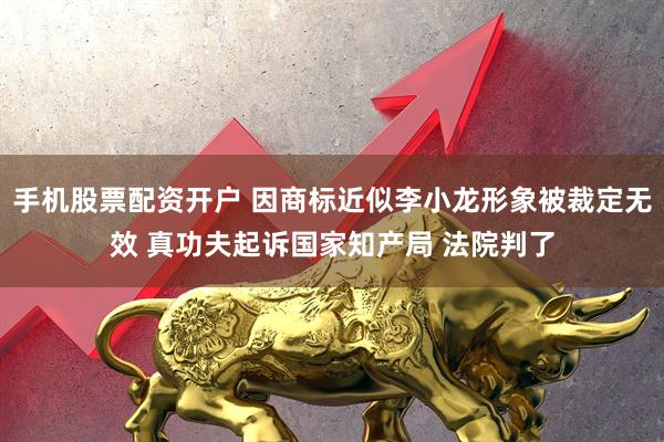 手机股票配资开户 因商标近似李小龙形象被裁定无效 真功夫起诉国家知产局 法院判了