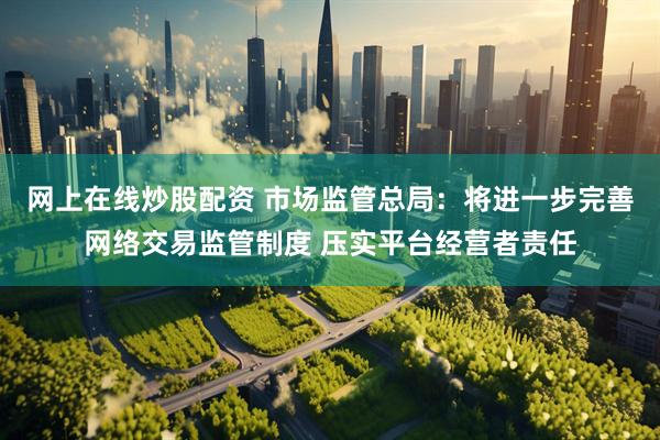 网上在线炒股配资 市场监管总局：将进一步完善网络交易监管制度 压实平台经营者责任
