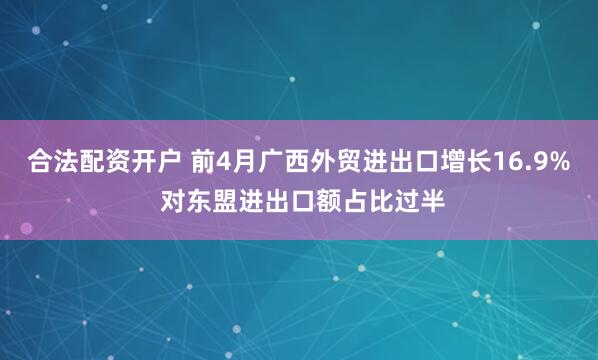 合法配资开户 前4月广西外贸进出口增长16.9% 对东盟进出口额占比过半