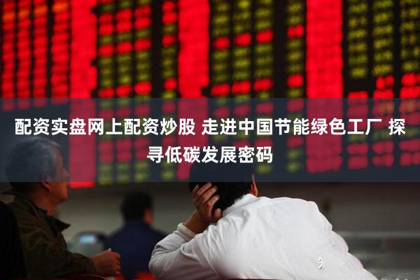 配资实盘网上配资炒股 走进中国节能绿色工厂 探寻低碳发展密码