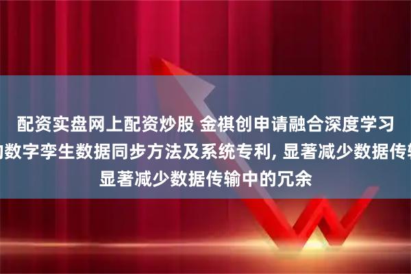 配资实盘网上配资炒股 金祺创申请融合深度学习与物联网的数字孪生数据同步方法及系统专利, 显著减少数据传输中的冗余