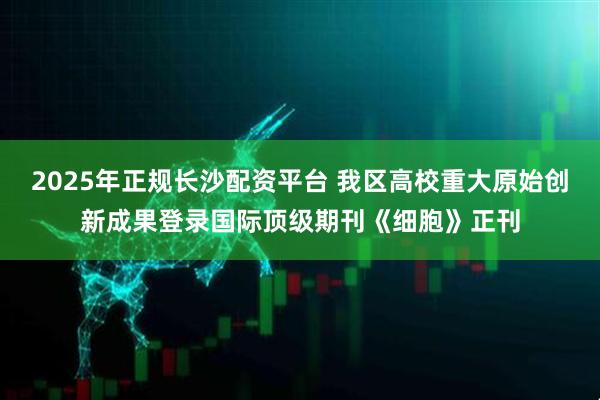 2025年正规长沙配资平台 我区高校重大原始创新成果登录国际顶级期刊《细胞》正刊