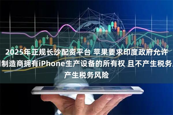 2025年正规长沙配资平台 苹果要求印度政府允许合同制造商拥有iPhone生产设备的所有权 且不产生税务风险