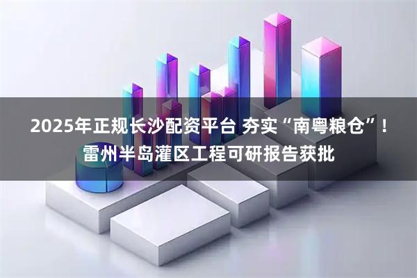 2025年正规长沙配资平台 夯实“南粤粮仓”！雷州半岛灌区工程可研报告获批